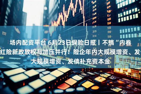 场内配资平台 6月23日保险日报丨不搞“内卷式”竞争，分红险新政放权与加压并行！险企年内大规模增资、发债补充资本金