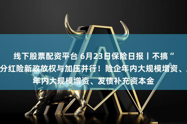 线下股票配资平台 6月23日保险日报丨不搞“内卷式”竞争，分红险新政放权与加压并行！险企年内大规模增资、发债补充资本金