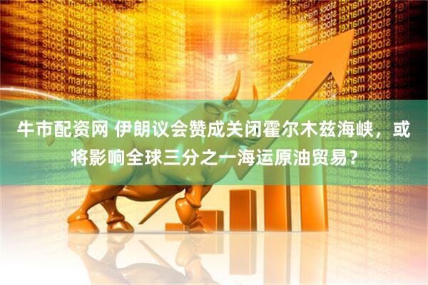 牛市配资网 伊朗议会赞成关闭霍尔木兹海峡，或将影响全球三分之一海运原油贸易？