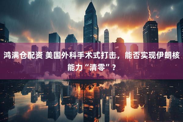 鸿满仓配资 美国外科手术式打击，能否实现伊朗核能力“清零”？
