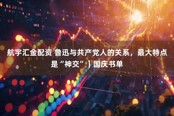航宇汇金配资 鲁迅与共产党人的关系，最大特点是“神交”｜国庆书单