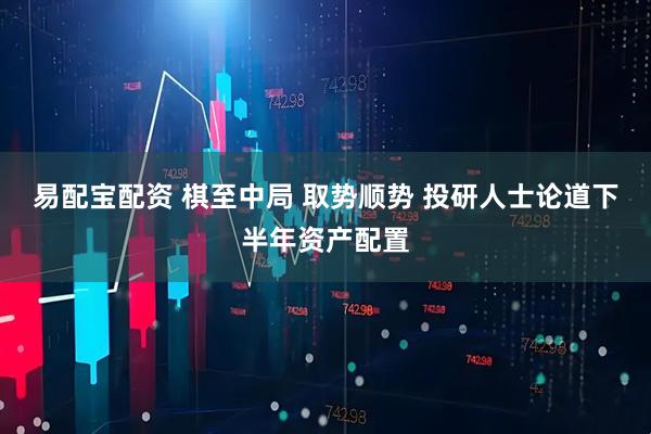 易配宝配资 棋至中局 取势顺势 投研人士论道下半年资产配置