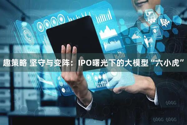 趣策略 坚守与变阵：IPO曙光下的大模型“六小虎”