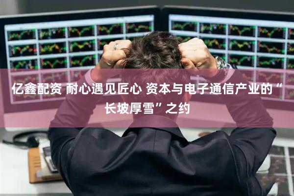 亿鑫配资 耐心遇见匠心 资本与电子通信产业的“长坡厚雪”之约