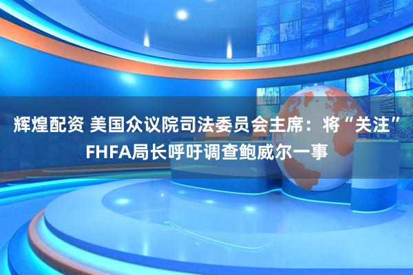 辉煌配资 美国众议院司法委员会主席：将“关注”FHFA局长呼吁调查鲍威尔一事