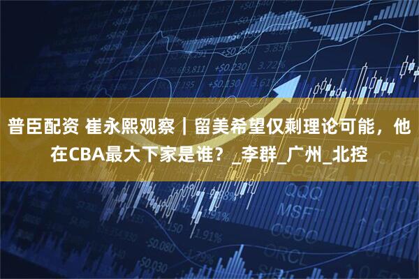 普臣配资 崔永熙观察｜留美希望仅剩理论可能，他在CBA最大下家是谁？_李群_广州_北控