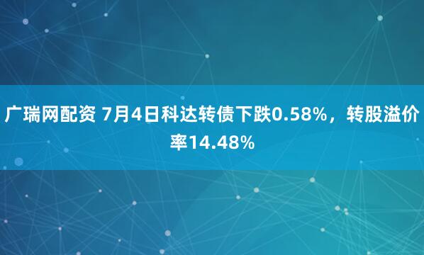 广瑞网配资 7月4日科达转债下跌0.58%，转股溢价率14.48%