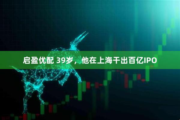 启盈优配 39岁，他在上海干出百亿IPO
