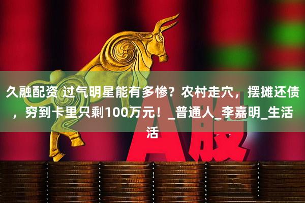 久融配资 过气明星能有多惨？农村走穴，摆摊还债，穷到卡里只剩100万元！_普通人_李嘉明_生活