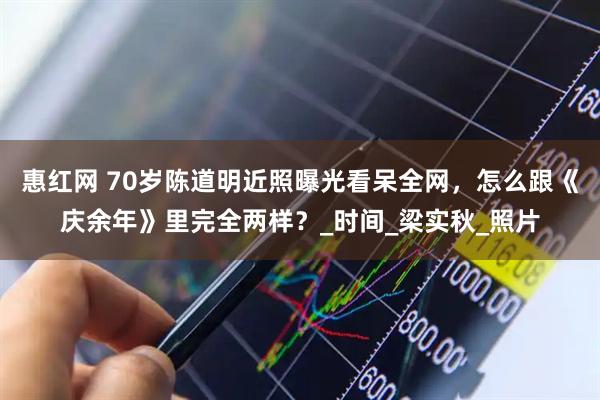 惠红网 70岁陈道明近照曝光看呆全网，怎么跟《庆余年》里完全两样？_时间_梁实秋_照片
