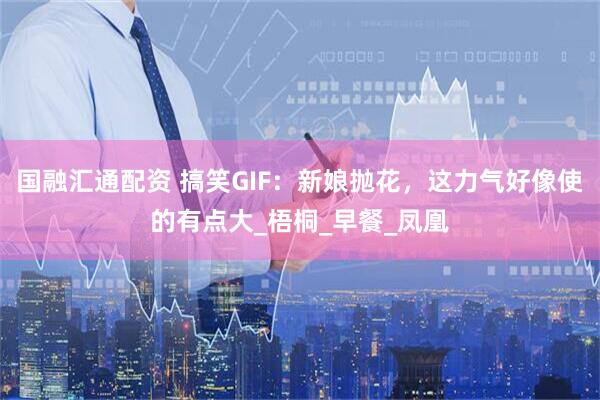 国融汇通配资 搞笑GIF：新娘抛花，这力气好像使的有点大_梧桐_早餐_凤凰