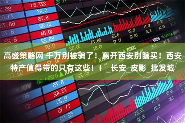 高盛策略网 千万别被骗了！离开西安别瞎买！西安特产值得带的只有这些！！_长安_皮影_批发城