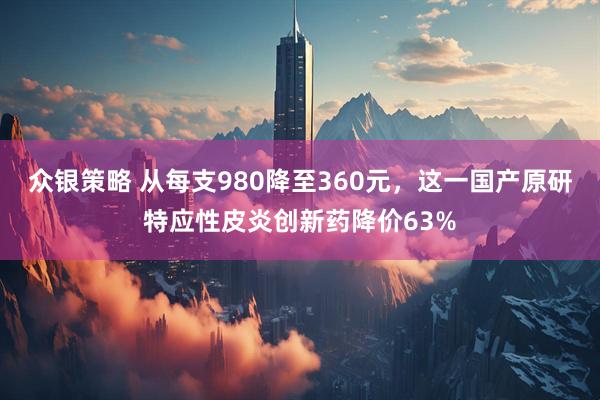 众银策略 从每支980降至360元，这一国产原研特应性皮炎创新药降价63%