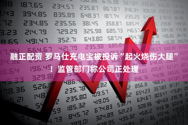 融正配资 罗马仕充电宝被投诉“起火烧伤大腿”！监管部门称公司正处理