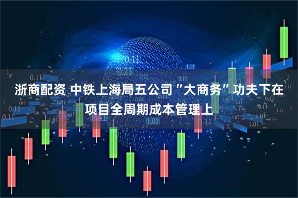 浙商配资 中铁上海局五公司“大商务”功夫下在项目全周期成本管理上