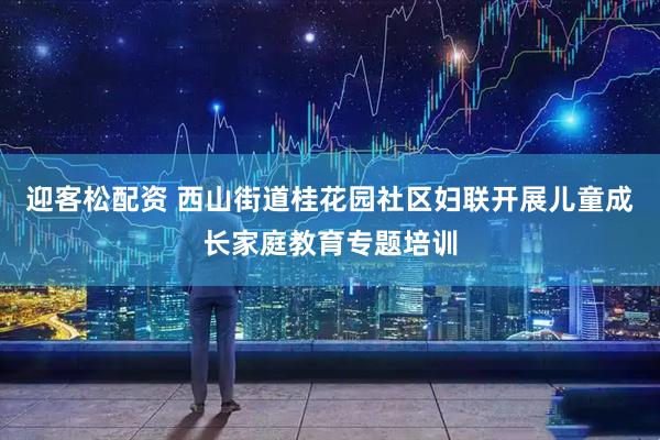 迎客松配资 西山街道桂花园社区妇联开展儿童成长家庭教育专题培训