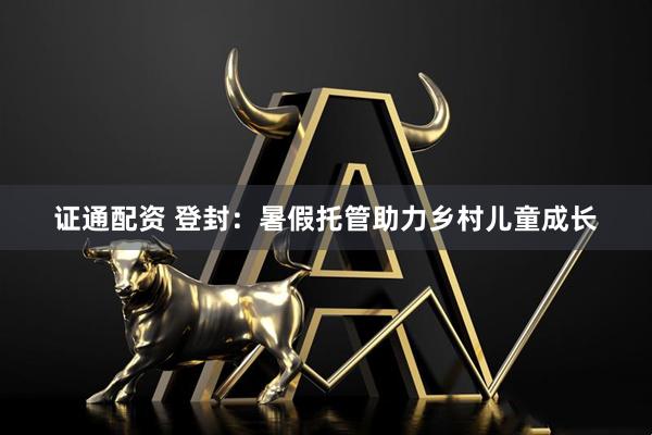 证通配资 登封：暑假托管助力乡村儿童成长