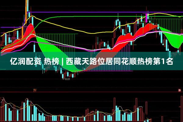 亿润配资 热榜 | 西藏天路位居同花顺热榜第1名
