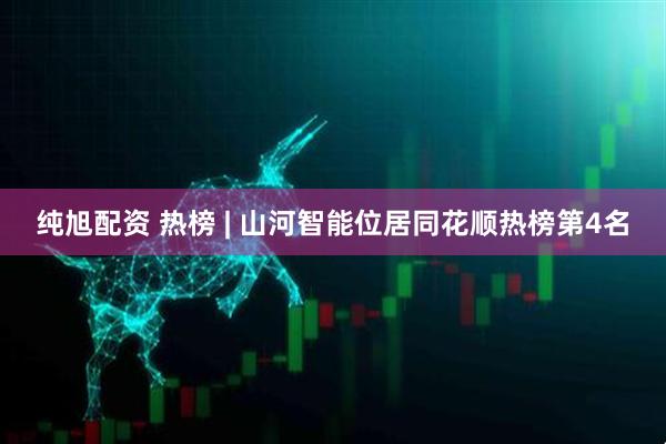 纯旭配资 热榜 | 山河智能位居同花顺热榜第4名