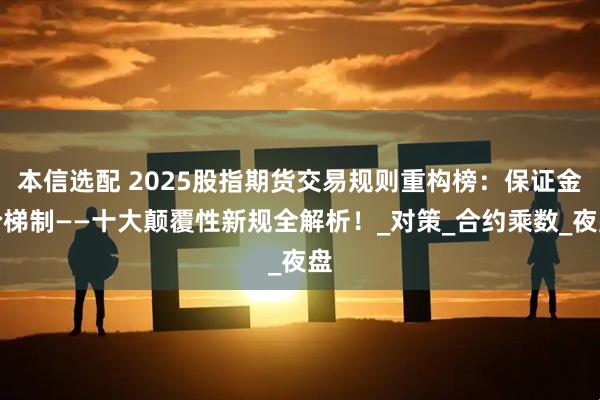本信选配 2025股指期货交易规则重构榜：保证金阶梯制——十大颠覆性新规全解析！_对策_合约乘数_夜盘