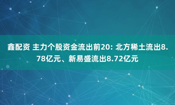 鑫配资 主力个股资金流出前20: 北方稀土流出8.78亿元、新易盛流出8.72亿元