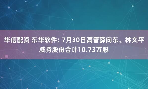 华信配资 东华软件: 7月30日高管薛向东、林文平减持股份合计10.73万股