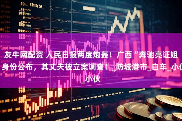 友牛网配资 人民日报两度炮轰！广西“奔驰亮证姐”身份公布，其丈夫被立案调查！_防城港市_白车_小伙