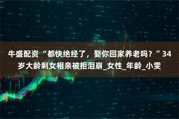牛盛配资 “都快绝经了，娶你回家养老吗？”34岁大龄剩女相亲被拒泪崩_女性_年龄_小雯