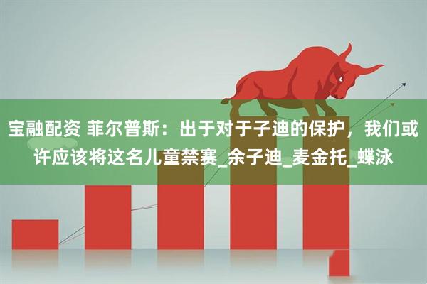宝融配资 菲尔普斯：出于对于子迪的保护，我们或许应该将这名儿童禁赛_余子迪_麦金托_蝶泳