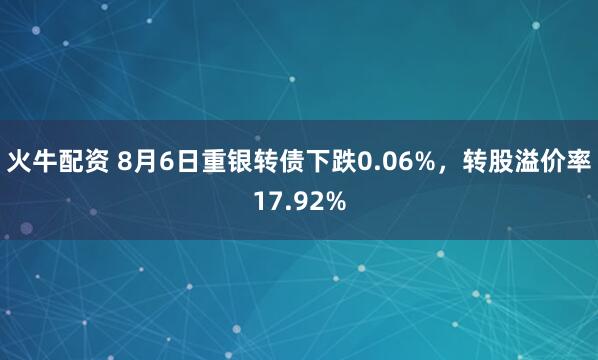 火牛配资 8月6日重银转债下跌0.06%，转股溢价率17.92%