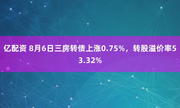 亿配资 8月6日三房转债上涨0.75%，转股溢价率53.32%