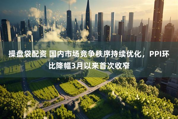 操盘袋配资 国内市场竞争秩序持续优化，PPI环比降幅3月以来首次收窄