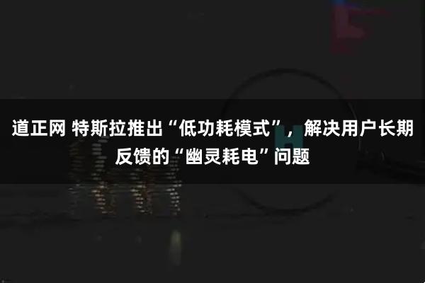 道正网 特斯拉推出“低功耗模式”，解决用户长期反馈的“幽灵耗电”问题