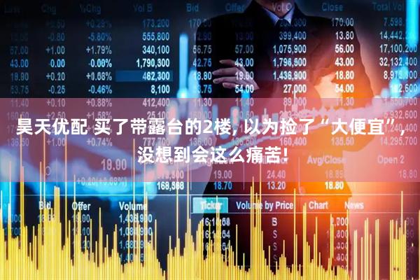 昊天优配 买了带露台的2楼, 以为捡了“大便宜”, 没想到会这么痛苦!