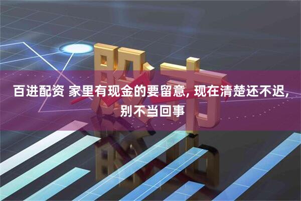 百进配资 家里有现金的要留意, 现在清楚还不迟, 别不当回事