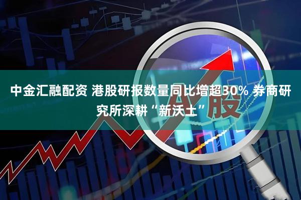 中金汇融配资 港股研报数量同比增超30% 券商研究所深耕“新沃土”
