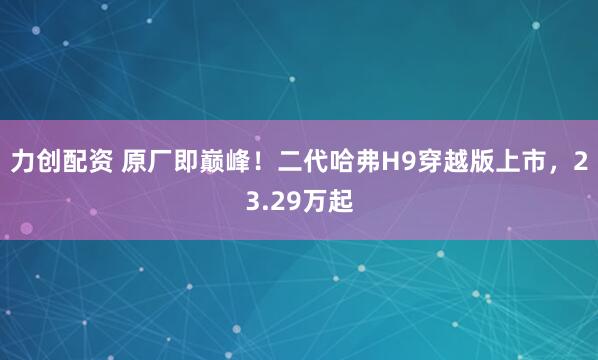 力创配资 原厂即巅峰！二代哈弗H9穿越版上市，23.29万起