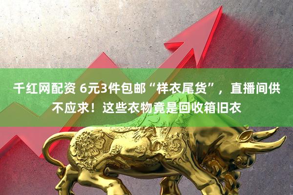 千红网配资 6元3件包邮“样衣尾货”，直播间供不应求！这些衣物竟是回收箱旧衣