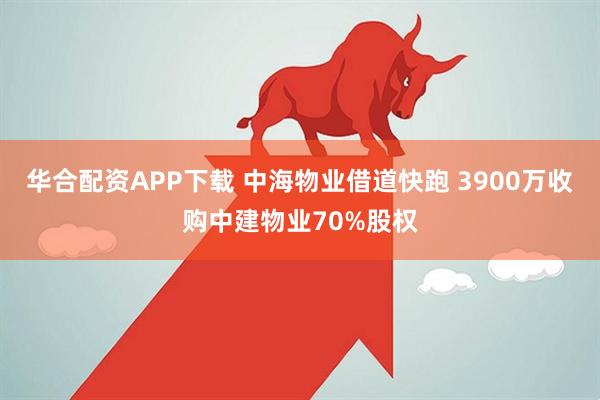 华合配资APP下载 中海物业借道快跑 3900万收购中建物业70%股权