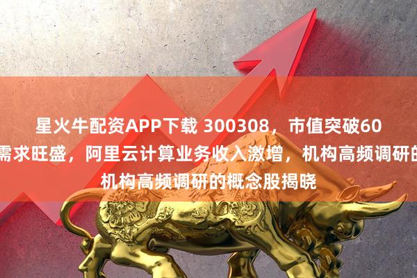 星火牛配资APP下载 300308，市值突破6000亿元！AI需求旺盛，阿里云计算业务收入激增，机构高频调研的概念股揭晓