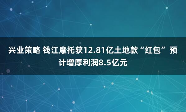 兴业策略 钱江摩托获12.81亿土地款“红包” 预计增厚利润8.5亿元