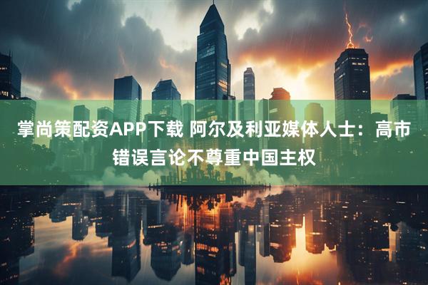 掌尚策配资APP下载 阿尔及利亚媒体人士:高市错误言论不尊重中国主权