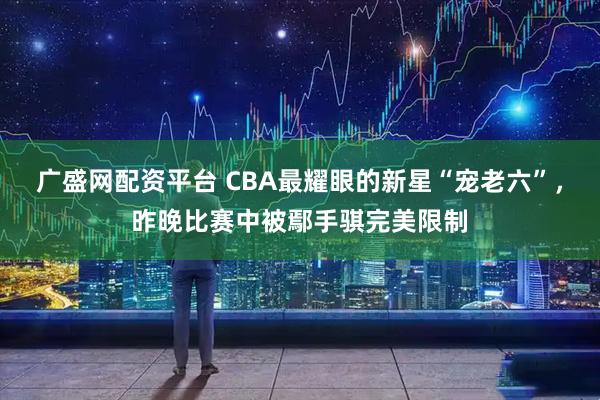 广盛网配资平台 CBA最耀眼的新星“宠老六”，昨晚比赛中被鄢手骐完美限制