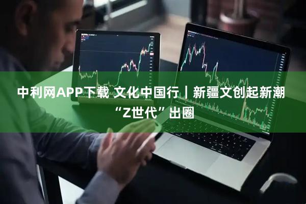 中利网APP下载 文化中国行|新疆文创起新潮 “Z世代”出圈