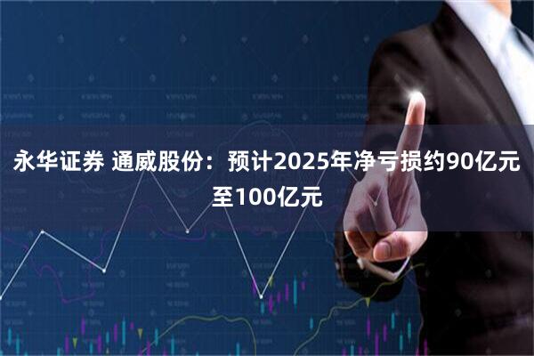 永华证券 通威股份：预计2025年净亏损约90亿元至100亿元
