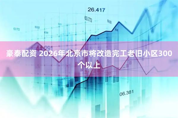 豪泰配资 2026年北京市将改造完工老旧小区300个以上