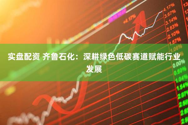 实盘配资 齐鲁石化：深耕绿色低碳赛道赋能行业发展