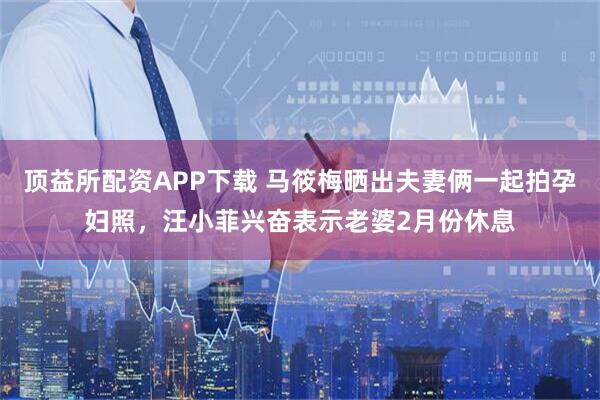 顶益所配资APP下载 马筱梅晒出夫妻俩一起拍孕妇照，汪小菲兴奋表示老婆2月份休息