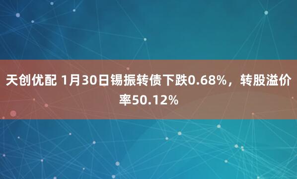 天创优配 1月30日锡振转债下跌0.68%，转股溢价率50.12%