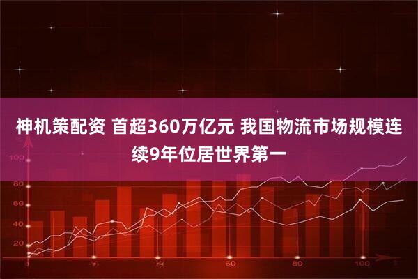 神机策配资 首超360万亿元 我国物流市场规模连续9年位居世界第一